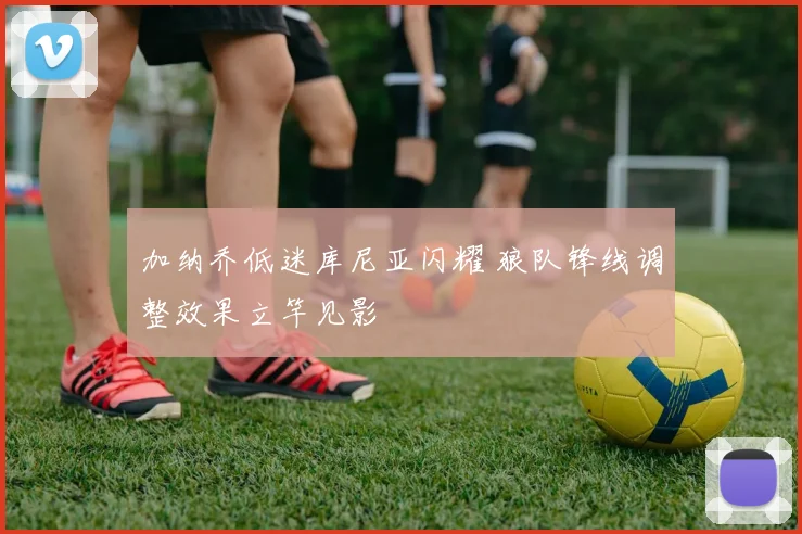 加纳乔低迷库尼亚闪耀 狼队锋线调整效果立竿见影