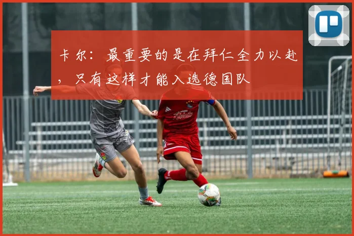 卡尔：最重要的是在拜仁全力以赴，只有这样才能入选德国队