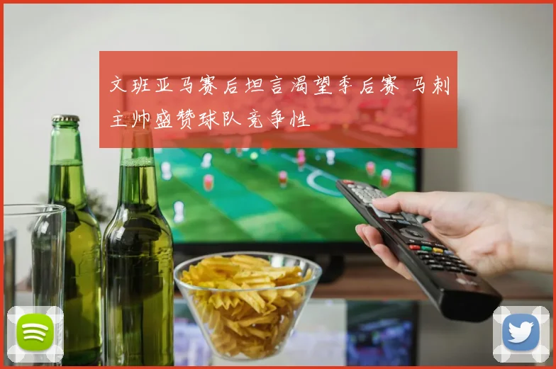 文班亚马赛后坦言渴望季后赛 马刺主帅盛赞球队竞争性