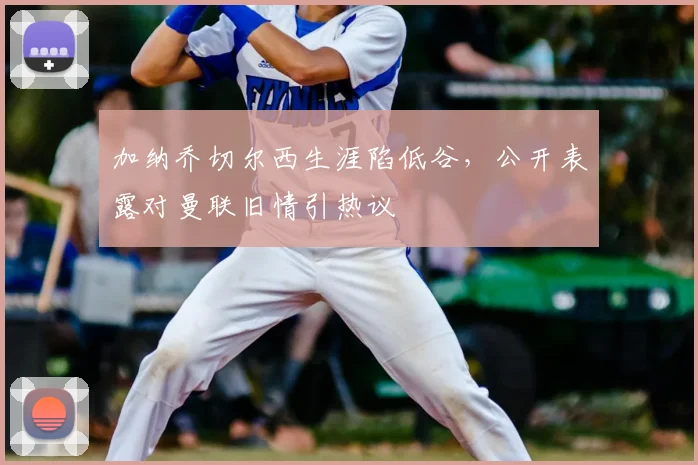 加纳乔切尔西生涯陷低谷，公开表露对曼联旧情引热议
