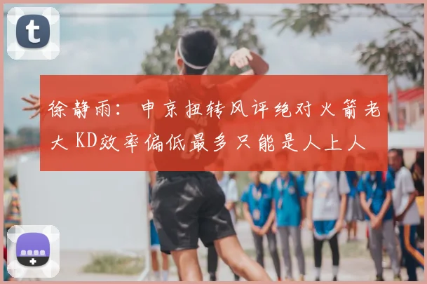 徐静雨：申京扭转风评绝对火箭老大 KD效率偏低最多只能是人上人