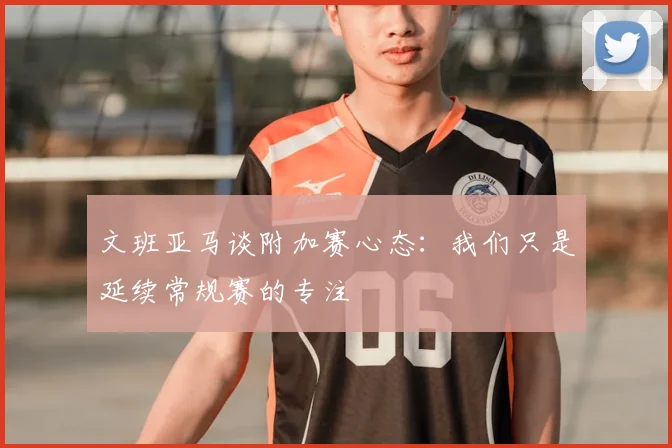 文班亚马谈附加赛心态：我们只是延续常规赛的专注