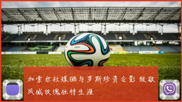 加索尔社媒晒与罗斯珍贵合影 致敬风城玫瑰独特生涯