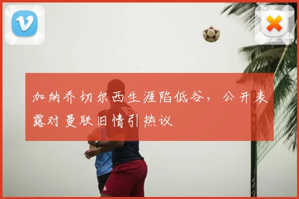 加纳乔切尔西生涯陷低谷，公开表露对曼联旧情引热议