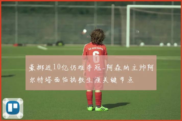 豪掷近10亿仍难夺冠_阿森纳主帅阿尔特塔面临执教生涯关键节点