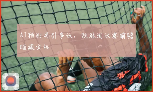 AI预测再引争议，欧冠淘汰赛前瞻暗藏玄机