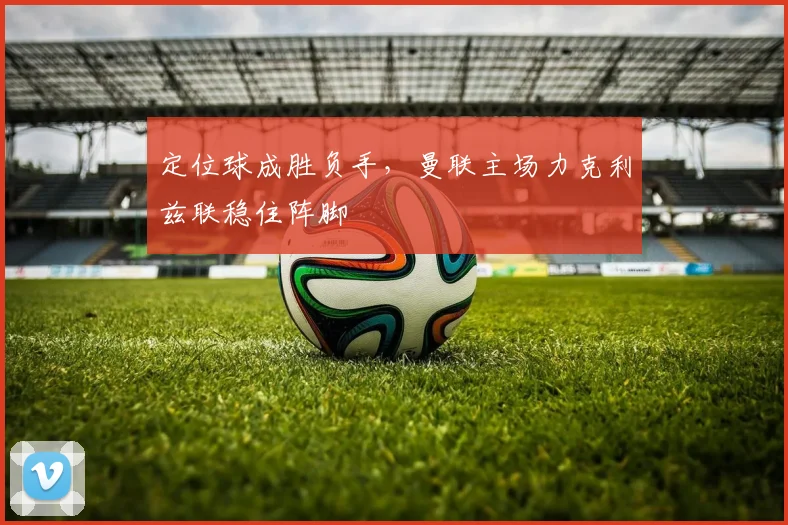 定位球成胜负手，曼联主场力克利兹联稳住阵脚