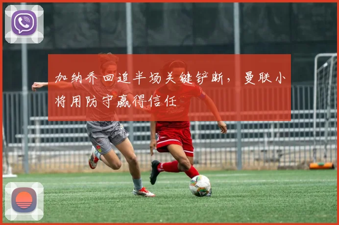 加纳乔回追半场关键铲断，曼联小将用防守赢得信任
