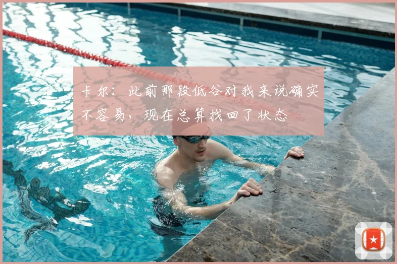 卡尔：此前那段低谷对我来说确实不容易，现在总算找回了状态