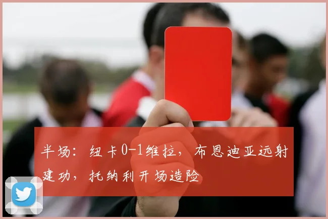 半场：纽卡0-1维拉，布恩迪亚远射建功，托纳利开场造险