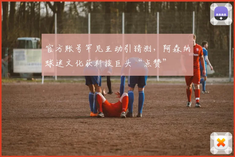 官方账号罕见互动引猜测，阿森纳球迷文化获科技巨头“点赞”