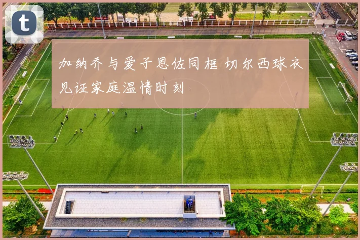 加纳乔与爱子恩佐同框 切尔西球衣见证家庭温情时刻