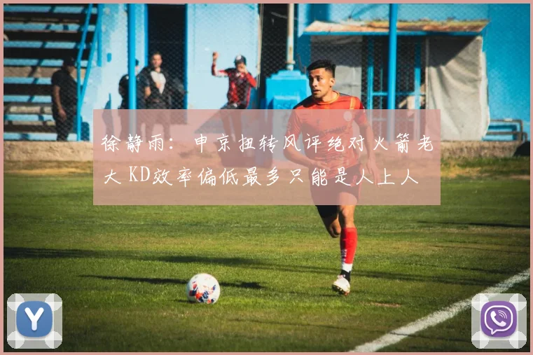 徐静雨：申京扭转风评绝对火箭老大 KD效率偏低最多只能是人上人