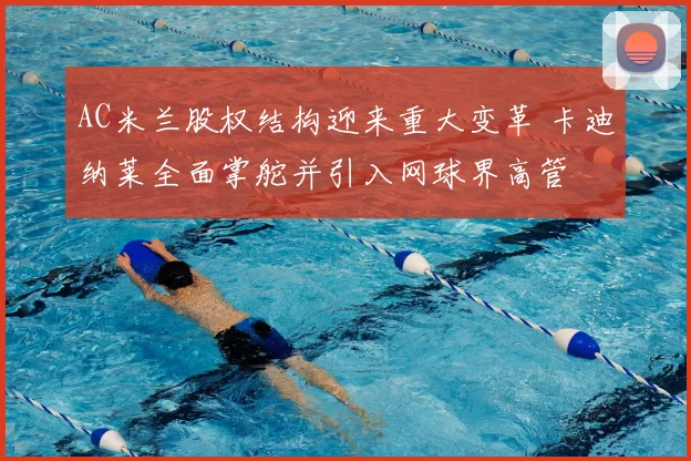 AC米兰股权结构迎来重大变革 卡迪纳莱全面掌舵并引入网球界高管